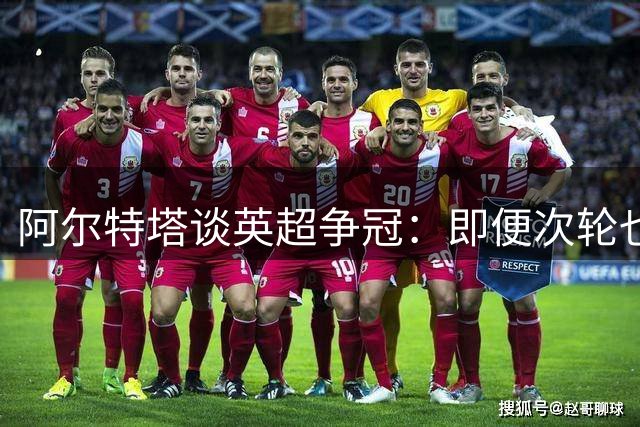 阿尔特塔谈英超争冠：即便次轮也需全力争胜